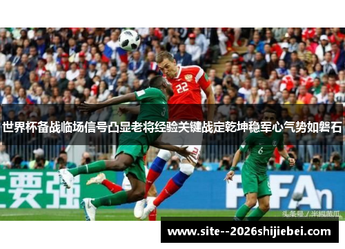 世界杯备战临场信号凸显老将经验关键战定乾坤稳军心气势如磐石