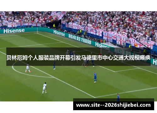 贝林厄姆个人服装品牌开幕引发马德里市中心交通大规模瘫痪