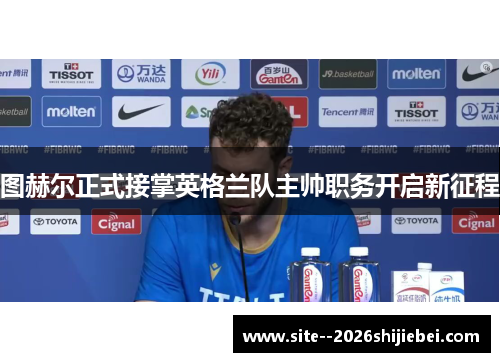 图赫尔正式接掌英格兰队主帅职务开启新征程